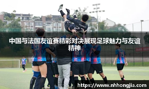 中国与法国友谊赛精彩对决展现足球魅力与友谊精神